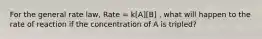 For the general rate law, Rate = k[A][B] , what will happen to the rate of reaction if the concentration of A is tripled?