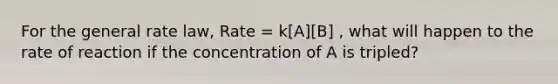 For the general rate law, Rate = k[A][B] , what will happen to the rate of reaction if the concentration of A is tripled?