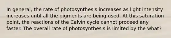 In general, the rate of photosynthesis increases as light intensity increases until all the pigments are being used. At this saturation point, the reactions of the Calvin cycle cannot proceed any faster. The overall rate of photosynthesis is limited by the what?