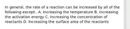 In general, the rate of a reaction can be increased by all of the following except.. A. Increasing the temperature B. Increasing the activation energy C. Increasing the concentration of reactants D. Increasing the surface area of the reactants