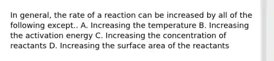 In general, the rate of a reaction can be increased by all of the following except.. A. Increasing the temperature B. Increasing the activation energy C. Increasing the concentration of reactants D. Increasing the surface area of the reactants