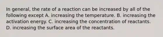 In general, the rate of a reaction can be increased by all of the following except A. increasing the temperature. B. increasing the activation energy. C. increasing the concentration of reactants. D. increasing the surface area of the reactants.