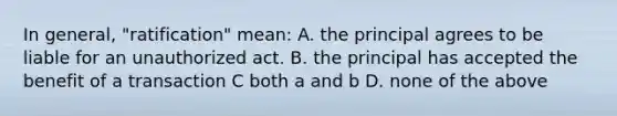 In general, "ratification" mean: A. the principal agrees to be liable for an unauthorized act. B. the principal has accepted the benefit of a transaction C both a and b D. none of the above