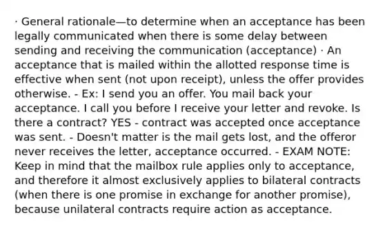 · General rationale—to determine when an acceptance has been legally communicated when there is some delay between sending and receiving the communication (acceptance) · An acceptance that is mailed within the allotted response time is effective when sent (not upon receipt), unless the offer provides otherwise. - Ex: I send you an offer. You mail back your acceptance. I call you before I receive your letter and revoke. Is there a contract? YES - contract was accepted once acceptance was sent. - Doesn't matter is the mail gets lost, and the offeror never receives the letter, acceptance occurred. - EXAM NOTE: Keep in mind that the mailbox rule applies only to acceptance, and therefore it almost exclusively applies to bilateral contracts (when there is one promise in exchange for another promise), because unilateral contracts require action as acceptance.