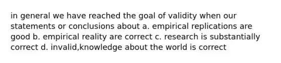 in general we have reached the goal of validity when our statements or conclusions about a. empirical replications are good b. empirical reality are correct c. research is substantially correct d. invalid,knowledge about the world is correct