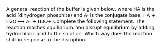 A general reaction of the buffer is given below, where HA is the acid (dihydrogen phosphite) and A- is the conjugate base. HA + H2O ⟷ A- + H3O+ Complete the following statement. The reaction reaches equilibrium. You disrupt equilibrium by adding hydrochloric acid to the solution. Which way does the reaction shift in response to the disruption.