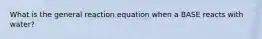 What is the general reaction equation when a BASE reacts with water?