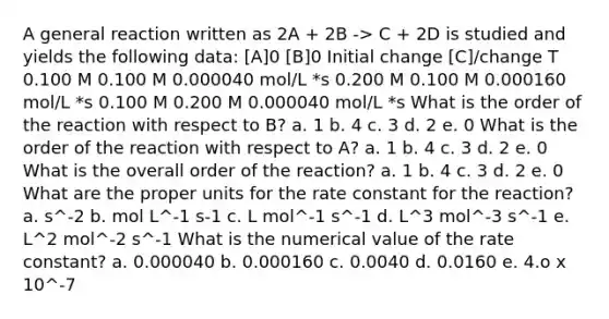 A general reaction written as 2A + 2B -> C + 2D is studied and yields the following data: [A]0 [B]0 Initial change [C]/change T 0.100 M 0.100 M 0.000040 mol/L *s 0.200 M 0.100 M 0.000160 mol/L *s 0.100 M 0.200 M 0.000040 mol/L *s What is the order of the reaction with respect to B? a. 1 b. 4 c. 3 d. 2 e. 0 What is the order of the reaction with respect to A? a. 1 b. 4 c. 3 d. 2 e. 0 What is the overall order of the reaction? a. 1 b. 4 c. 3 d. 2 e. 0 What are the proper units for the rate constant for the reaction? a. s^-2 b. mol L^-1 s-1 c. L mol^-1 s^-1 d. L^3 mol^-3 s^-1 e. L^2 mol^-2 s^-1 What is the numerical value of the rate constant? a. 0.000040 b. 0.000160 c. 0.0040 d. 0.0160 e. 4.o x 10^-7