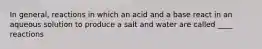 In general, reactions in which an acid and a base react in an aqueous solution to produce a salt and water are called ____ reactions