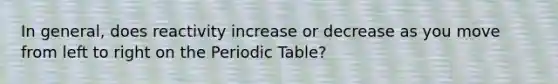 In general, does reactivity increase or decrease as you move from left to right on the Periodic Table?