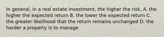 In general, in a real estate investment, the higher the risk, A. the higher the expected return B. the lower the expected return C. the greater likelihood that the return remains unchanged D. the harder a property is to manage