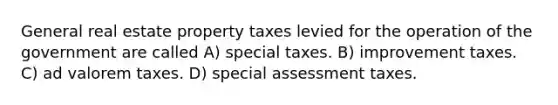 General real estate property taxes levied for the operation of the government are called A) special taxes. B) improvement taxes. C) ad valorem taxes. D) special assessment taxes.