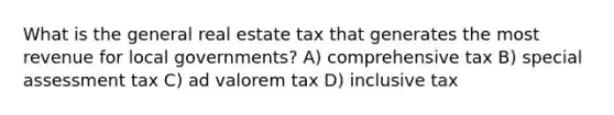 What is the general real estate tax that generates the most revenue for local governments? A) comprehensive tax B) special assessment tax C) ad valorem tax D) inclusive tax