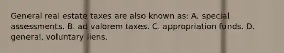 General real estate taxes are also known as: A. special assessments. B. ad valorem taxes. C. appropriation funds. D. general, voluntary liens.