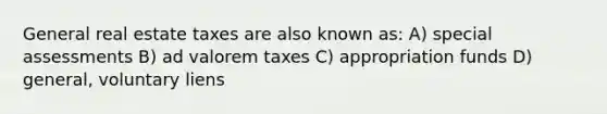 General real estate taxes are also known as: A) special assessments B) ad valorem taxes C) appropriation funds D) general, voluntary liens