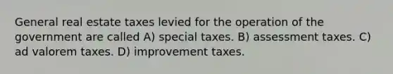 General real estate taxes levied for the operation of the government are called A) special taxes. B) assessment taxes. C) ad valorem taxes. D) improvement taxes.