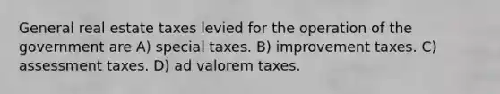 General real estate taxes levied for the operation of the government are A) special taxes. B) improvement taxes. C) assessment taxes. D) ad valorem taxes.