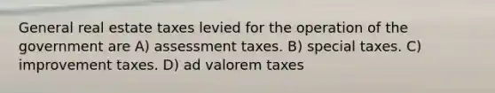 General real estate taxes levied for the operation of the government are A) assessment taxes. B) special taxes. C) improvement taxes. D) ad valorem taxes