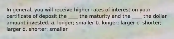 In general, you will receive higher rates of interest on your certificate of deposit the ____ the maturity and the ____ the dollar amount invested. a. longer; smaller b. longer; larger c. shorter; larger d. shorter; smaller