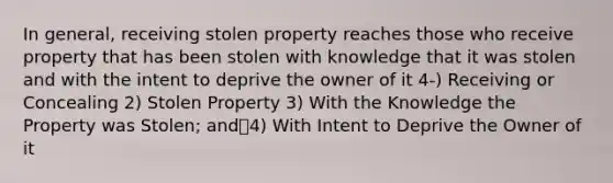 In general, receiving stolen property reaches those who receive property that has been stolen with knowledge that it was stolen and with the intent to deprive the owner of it 4-) Receiving or Concealing 2) Stolen Property 3) With the Knowledge the Property was Stolen; and4) With Intent to Deprive the Owner of it