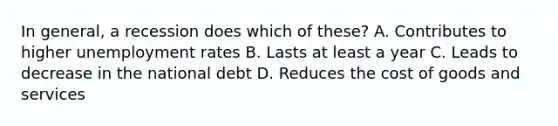 In general, a recession does which of these? A. Contributes to higher unemployment rates B. Lasts at least a year C. Leads to decrease in the national debt D. Reduces the cost of goods and services