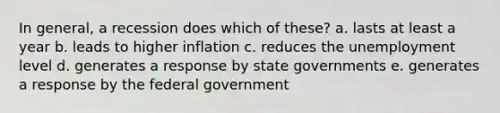 In general, a recession does which of these? a. lasts at least a year b. leads to higher inflation c. reduces the unemployment level d. generates a response by state governments e. generates a response by the federal government