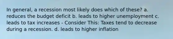 In general, a recession most likely does which of these? a. reduces the budget deficit b. leads to higher unemployment c. leads to tax increases - Consider This: Taxes tend to decrease during a recession. d. leads to higher inflation