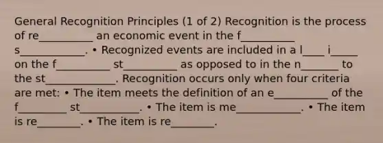 General Recognition Principles (1 of 2) Recognition is the process of re__________ an economic event in the f__________ s____________. • Recognized events are included in a l____ i_____ on the f__________ st__________ as opposed to in the n_______ to the st_____________. Recognition occurs only when four criteria are met: • The item meets the definition of an e__________ of the f_________ st___________. • The item is me____________. • The item is re________. • The item is re________.