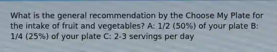 What is the general recommendation by the Choose My Plate for the intake of fruit and vegetables? A: 1/2 (50%) of your plate B: 1/4 (25%) of your plate C: 2-3 servings per day