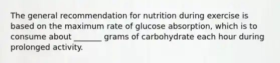 The general recommendation for nutrition during exercise is based on the maximum rate of glucose absorption, which is to consume about _______ grams of carbohydrate each hour during prolonged activity.