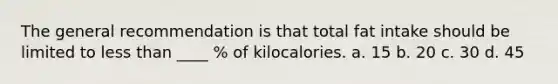 The general recommendation is that total fat intake should be limited to less than ____ % of kilocalories. a. 15 b. 20 c. 30 d. 45