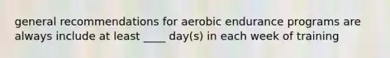 general recommendations for aerobic endurance programs are always include at least ____ day(s) in each week of training