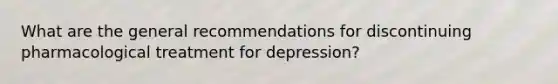 What are the general recommendations for discontinuing pharmacological treatment for depression?