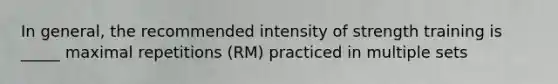 In general, the recommended intensity of strength training is _____ maximal repetitions (RM) practiced in multiple sets