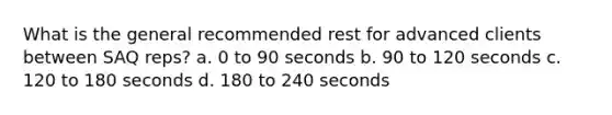 What is the general recommended rest for advanced clients between SAQ reps? a. 0 to 90 seconds b. 90 to 120 seconds c. 120 to 180 seconds d. 180 to 240 seconds