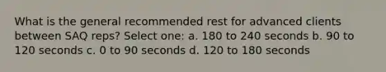 What is the general recommended rest for advanced clients between SAQ reps? Select one: a. 180 to 240 seconds b. 90 to 120 seconds c. 0 to 90 seconds d. 120 to 180 seconds