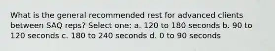 What is the general recommended rest for advanced clients between SAQ reps? Select one: a. 120 to 180 seconds b. 90 to 120 seconds c. 180 to 240 seconds d. 0 to 90 seconds