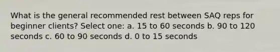 What is the general recommended rest between SAQ reps for beginner clients? Select one: a. 15 to 60 seconds b. 90 to 120 seconds c. 60 to 90 seconds d. 0 to 15 seconds