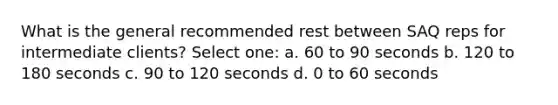 What is the general recommended rest between SAQ reps for intermediate clients? Select one: a. 60 to 90 seconds b. 120 to 180 seconds c. 90 to 120 seconds d. 0 to 60 seconds