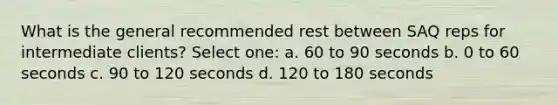 What is the general recommended rest between SAQ reps for intermediate clients? Select one: a. 60 to 90 seconds b. 0 to 60 seconds c. 90 to 120 seconds d. 120 to 180 seconds