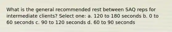 What is the general recommended rest between SAQ reps for intermediate clients? Select one: a. 120 to 180 seconds b. 0 to 60 seconds c. 90 to 120 seconds d. 60 to 90 seconds