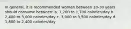 In general, it is recommended women between 10-30 years should consume between: a. 1,200 to 1,700 calories/day b. 2,400 to 3,000 calories/day c. 3,000 to 3,500 calories/day d. 1,800 to 2,400 calories/day