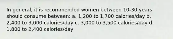 In general, it is recommended women between 10-30 years should consume between: a. 1,200 to 1,700 calories/day b. 2,400 to 3,000 calories/day c. 3,000 to 3,500 calories/day d. 1,800 to 2,400 calories/day