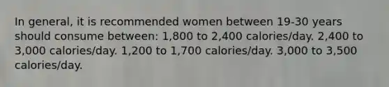 In general, it is recommended women between 19-30 years should consume between: 1,800 to 2,400 calories/day. 2,400 to 3,000 calories/day. 1,200 to 1,700 calories/day. 3,000 to 3,500 calories/day.