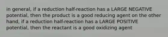 in general, if a reduction half-reaction has a LARGE NEGATIVE potential, then the product is a good reducing agent on the other hand, if a reduction half-reaction has a LARGE POSITIVE potential, then the reactant is a good oxidizing agent