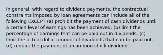 In general, with regard to dividend payments, the contractual constraints imposed by loan agreements can include all of the following EXCEPT (a) prohibit the payment of cash dividends until a certain level of earnings has been achieved. (b) limit the percentage of earnings that can be paid out in dividends. (c) limit the actual dollar amount of dividends that can be paid out. (d) require the payment of a common stock dividend.