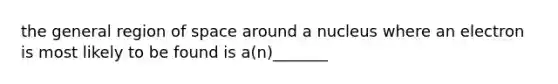 the general region of space around a nucleus where an electron is most likely to be found is a(n)_______