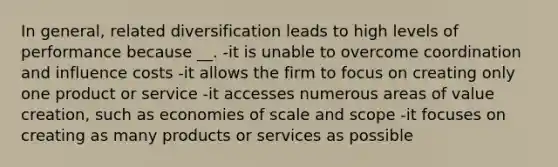 In general, related diversification leads to high levels of performance because __. -it is unable to overcome coordination and influence costs -it allows the firm to focus on creating only one product or service -it accesses numerous areas of value creation, such as economies of scale and scope -it focuses on creating as many products or services as possible