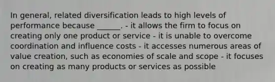 In general, related diversification leads to high levels of performance because ______. - it allows the firm to focus on creating only one product or service - it is unable to overcome coordination and influence costs - it accesses numerous areas of value creation, such as economies of scale and scope - it focuses on creating as many products or services as possible