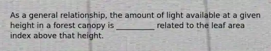 As a general relationship, the amount of light available at a given height in a forest canopy is __________ related to the leaf area index above that height.